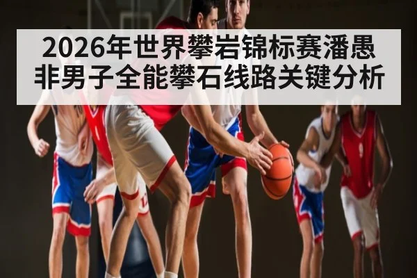 2026年世界攀岩锦标赛潘愚非男子全能攀石线路关键分析